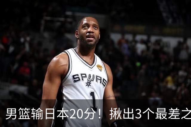 男篮输日本20分！揪出3个最差之人，坑惨了球队